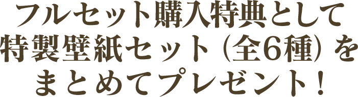 フルセット購入特典として特製壁紙セット（全6種）をまとめてプレゼント！