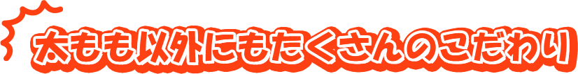 太もも以外にもたくさんのこだわり