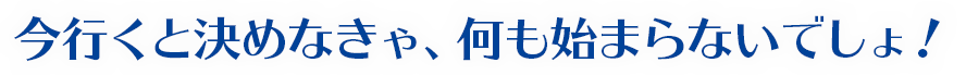 今行くと決めなきゃ、何も始まらないでしょ！