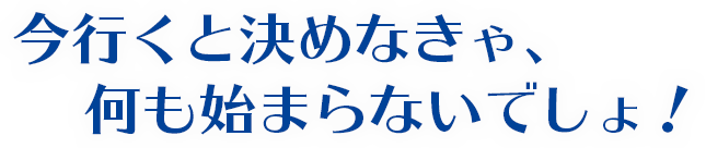 今行くと決めなきゃ、何も始まらないでしょ！