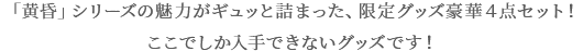 「黄昏」シリーズの魅力がギュッと詰まった、限定グッズ豪華4点セット! ここでしか入手できないグッズです!