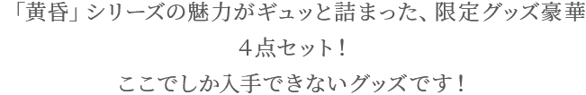 「黄昏」シリーズの魅力がギュッと詰まった、限定グッズ豪華4点セット! ここでしか入手できないグッズです!